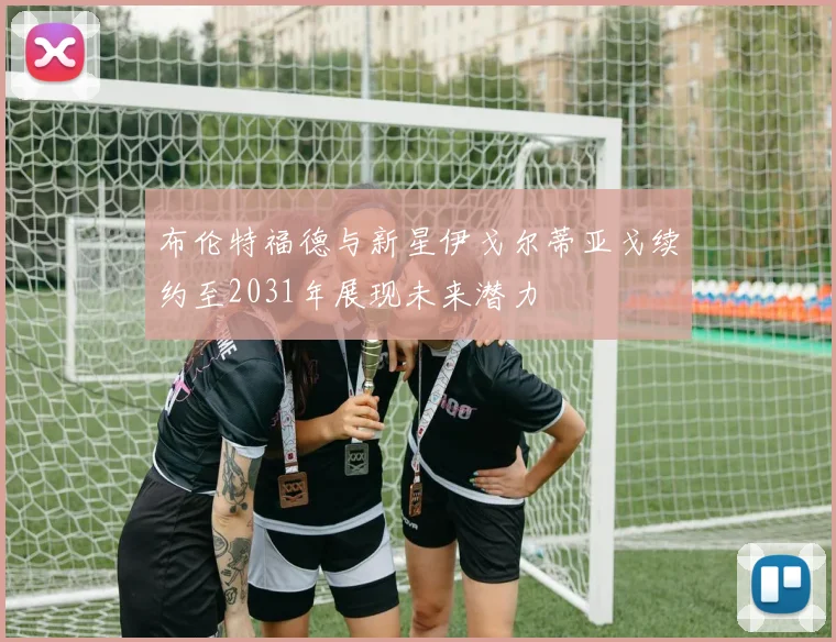 布伦特福德与新星伊戈尔蒂亚戈续约至2031年展现未来潜力