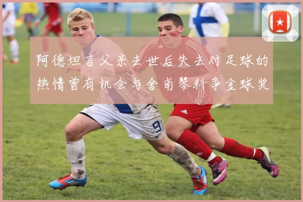 阿德坦言父亲去世后失去对足球的热情曾有机会与舍甫琴科争金球奖