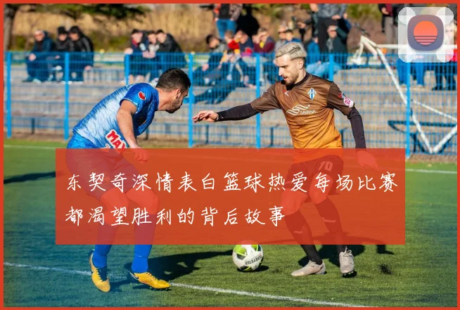 东契奇深情表白篮球热爱每场比赛都渴望胜利的背后故事