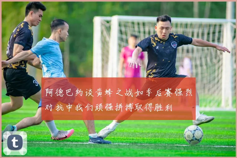 阿德巴约谈黄蜂之战如季后赛强烈对抗中我们顽强拼搏取得胜利