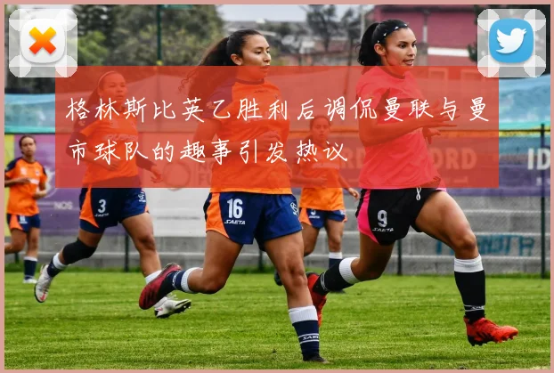 格林斯比英乙胜利后调侃曼联与曼市球队的趣事引发热议