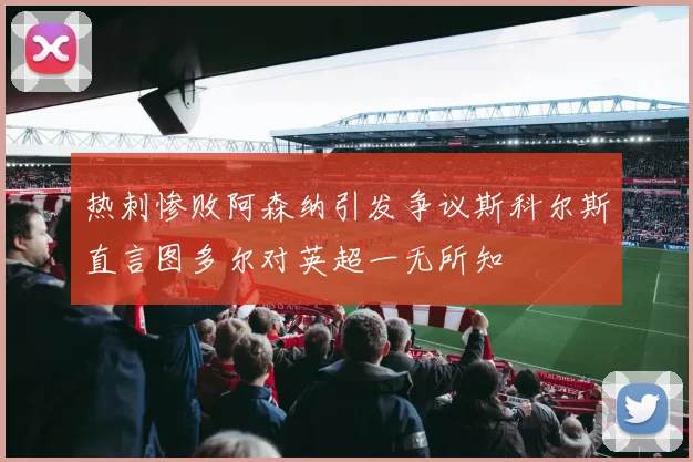 热刺惨败阿森纳引发争议斯科尔斯直言图多尔对英超一无所知