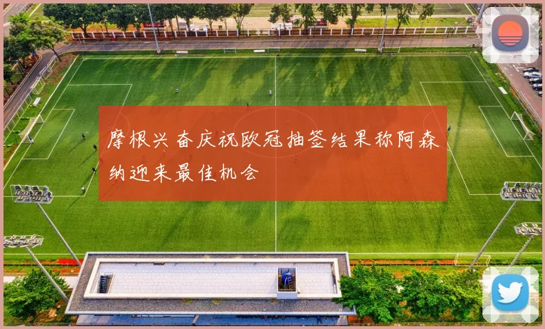 摩根兴奋庆祝欧冠抽签结果称阿森纳迎来最佳机会