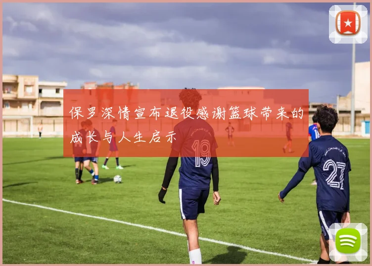 保罗深情宣布退役感谢篮球带来的成长与人生启示