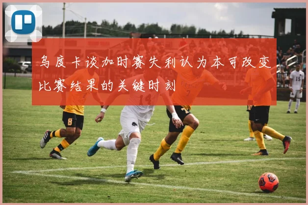乌度卡谈加时赛失利认为本可改变比赛结果的关键时刻