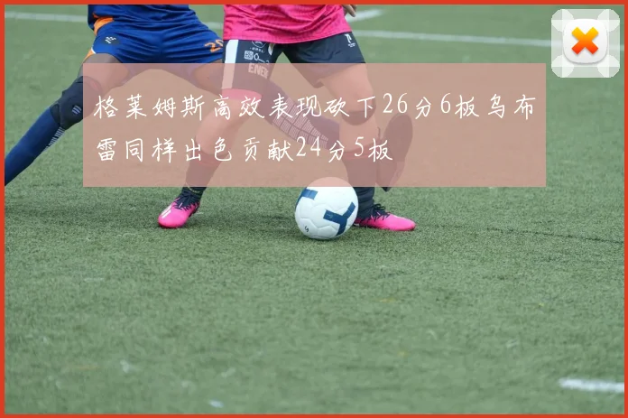 格莱姆斯高效表现砍下26分6板乌布雷同样出色贡献24分5板