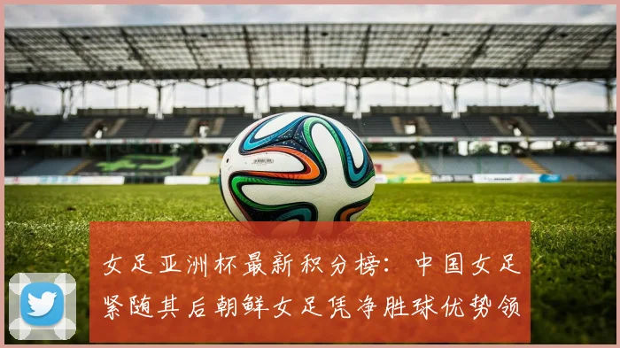 女足亚洲杯最新积分榜：中国女足紧随其后朝鲜女足凭净胜球优势领跑