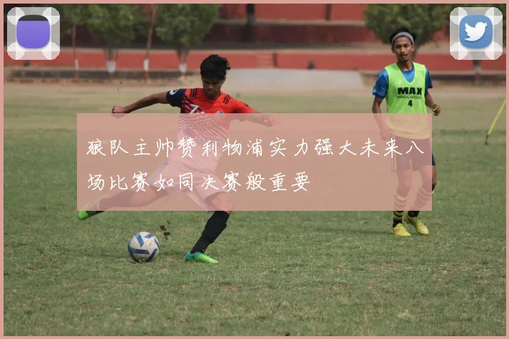 狼队主帅赞利物浦实力强大未来八场比赛如同决赛般重要