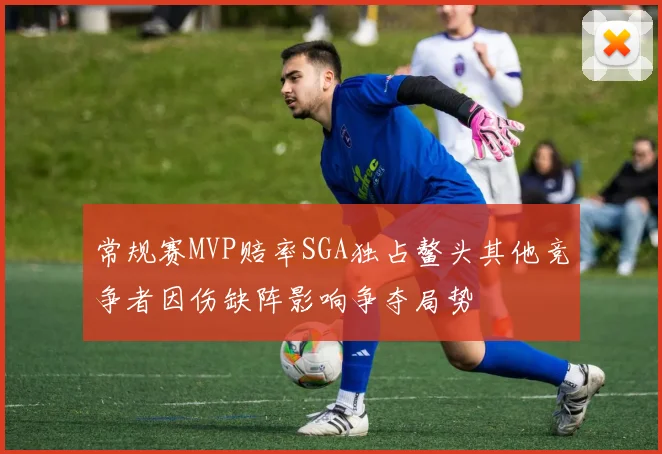 常规赛MVP赔率SGA独占鳌头其他竞争者因伤缺阵影响争夺局势