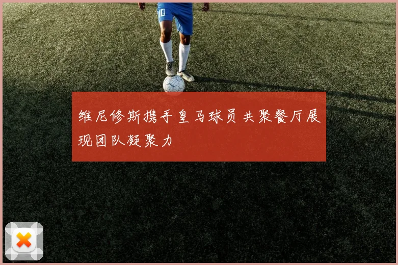 维尼修斯携手皇马球员共聚餐厅展现团队凝聚力