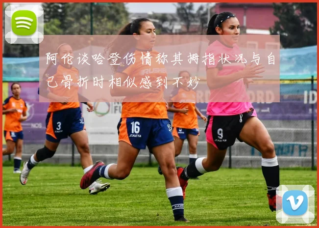 阿伦谈哈登伤情称其拇指状况与自己骨折时相似感到不妙