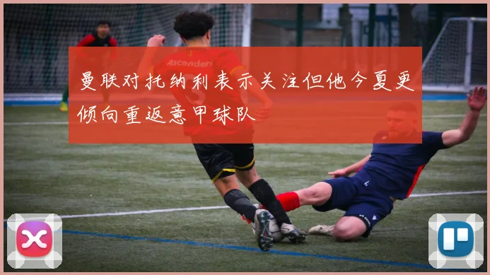 曼联对托纳利表示关注但他今夏更倾向重返意甲球队
