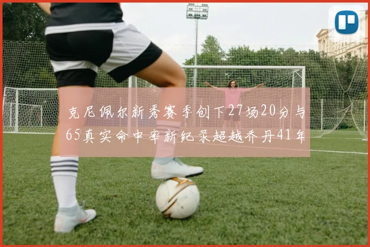 克尼佩尔新秀赛季创下27场20分与65真实命中率新纪录超越乔丹41年历史