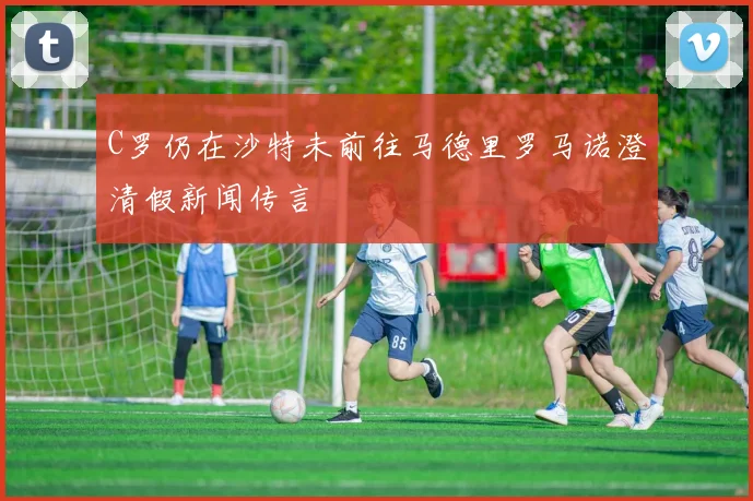 C罗仍在沙特未前往马德里罗马诺澄清假新闻传言