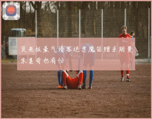 莫老板豪气请客送票魔笛赠亲朋曼朱基奇也有份