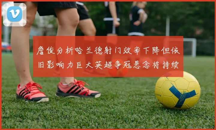 詹俊分析哈兰德射门效率下降但依旧影响力巨大英超争冠悬念将持续至五月