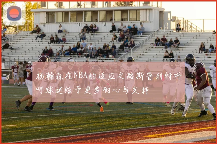 杨瀚森在NBA的适应之路斯普利特呼吁球迷给予更多耐心与支持