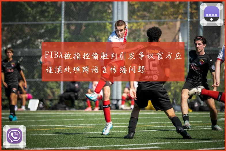 FIBA被指控偷胜利引发争议官方应谨慎处理跨语言传播问题