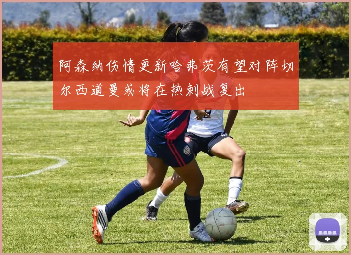 阿森纳伤情更新哈弗茨有望对阵切尔西道曼或将在热刺战复出