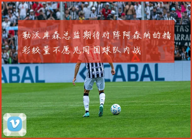 勒沃库森总监期待对阵阿森纳的精彩较量不愿见同国球队内战