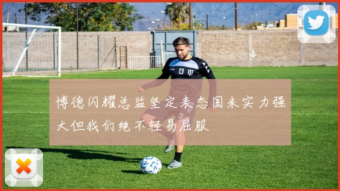 博德闪耀总监坚定表态国米实力强大但我们绝不轻易屈服