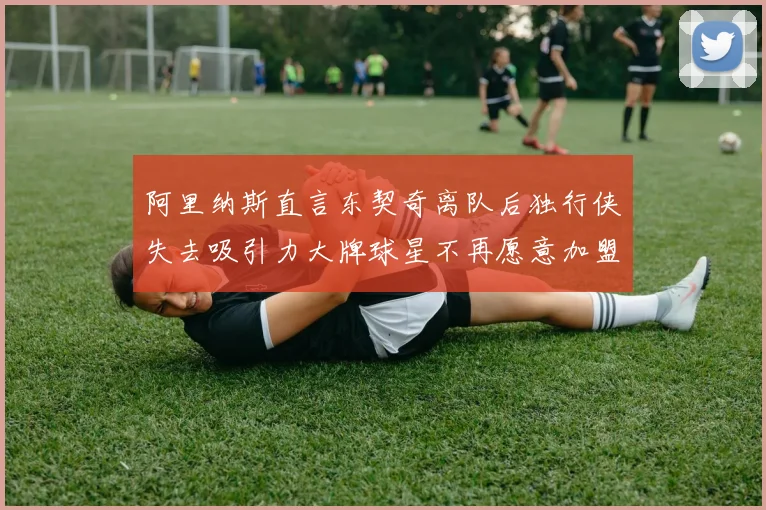 阿里纳斯直言东契奇离队后独行侠失去吸引力大牌球星不再愿意加盟