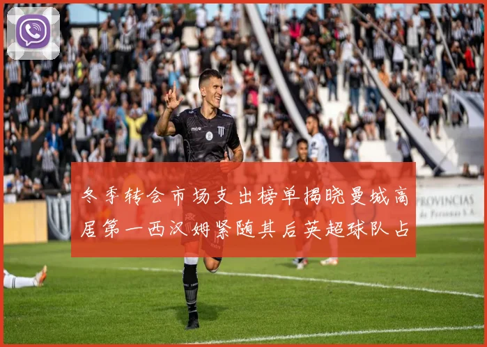 冬季转会市场支出榜单揭晓曼城高居第一西汉姆紧随其后英超球队占据五席