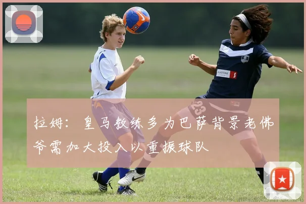 拉姆：皇马教练多为巴萨背景老佛爷需加大投入以重振球队