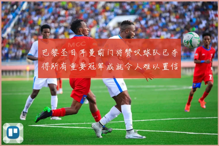 巴黎圣日耳曼前门将赞叹球队已夺得所有重要冠军成就令人难以置信